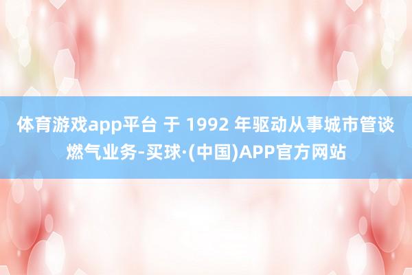 体育游戏app平台 于 1992 年驱动从事城市管谈燃气业务-买球·(中国)APP官方网站