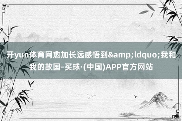 开yun体育网愈加长远感悟到“我和我的故国-买球·(中国)APP官方网站