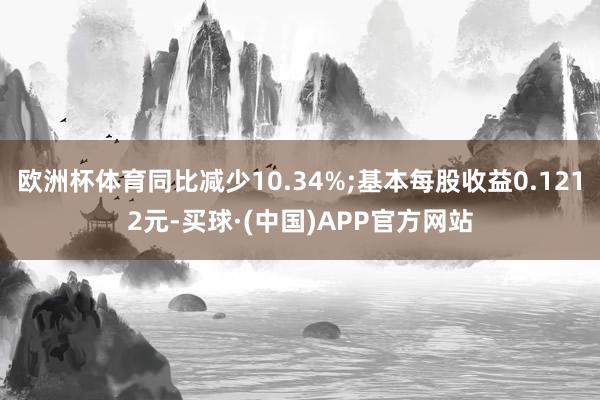 欧洲杯体育同比减少10.34%;基本每股收益0.1212元-买球·(中国)APP官方网站