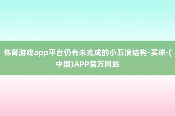 体育游戏app平台仍有未完成的小五浪结构-买球·(中国)APP官方网站