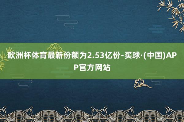 欧洲杯体育最新份额为2.53亿份-买球·(中国)APP官方网站