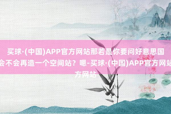 买球·(中国)APP官方网站那若是你要问好意思国会不会再造一个空间站？嗯-买球·(中国)APP官方网站