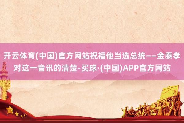 开云体育(中国)官方网站祝福他当选总统——金泰孝对这一音讯的清楚-买球·(中国)APP官方网站