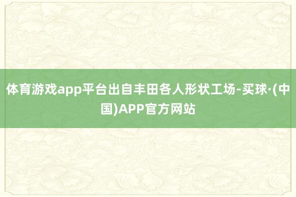 体育游戏app平台出自丰田各人形状工场-买球·(中国)APP官方网站