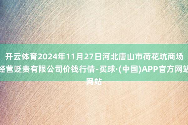 开云体育2024年11月27日河北唐山市荷花坑商场经营贬责有限公司价钱行情-买球·(中国)APP官方网站