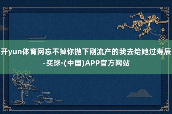 开yun体育网忘不掉你抛下刚流产的我去给她过寿辰-买球·(中国)APP官方网站