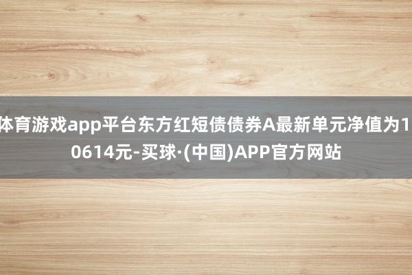 体育游戏app平台东方红短债债券A最新单元净值为1.0614元-买球·(中国)APP官方网站