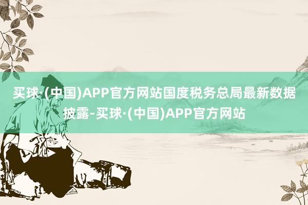 买球·(中国)APP官方网站 国度税务总局最新数据披露-买球·(中国)APP官方网站