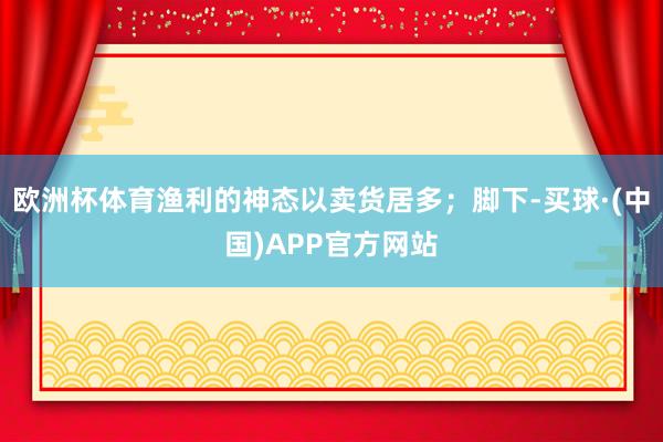 欧洲杯体育渔利的神态以卖货居多;脚下-买球·(中国)APP官方网站