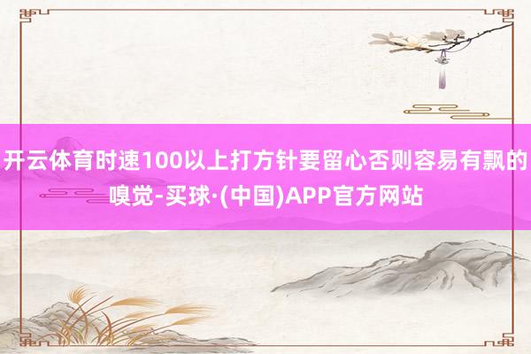 开云体育时速100以上打方针要留心否则容易有飘的嗅觉-买球·(中国)APP官方网站