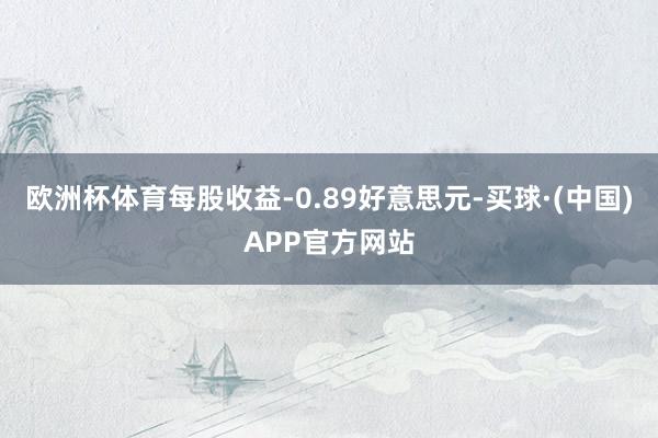 欧洲杯体育每股收益-0.89好意思元-买球·(中国)APP官方网站