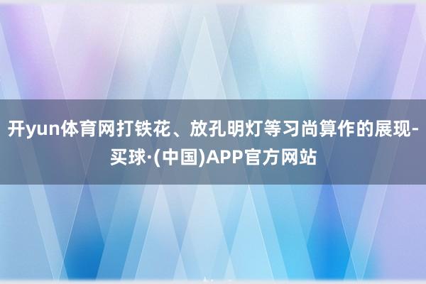 开yun体育网打铁花、放孔明灯等习尚算作的展现-买球·(中国)APP官方网站