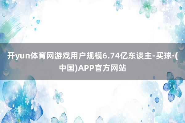 开yun体育网游戏用户规模6.74亿东谈主-买球·(中国)APP官方网站