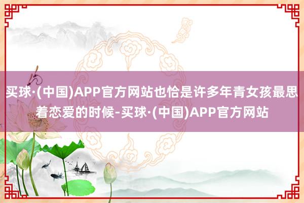 买球·(中国)APP官方网站也恰是许多年青女孩最思着恋爱的时候-买球·(中国)APP官方网站
