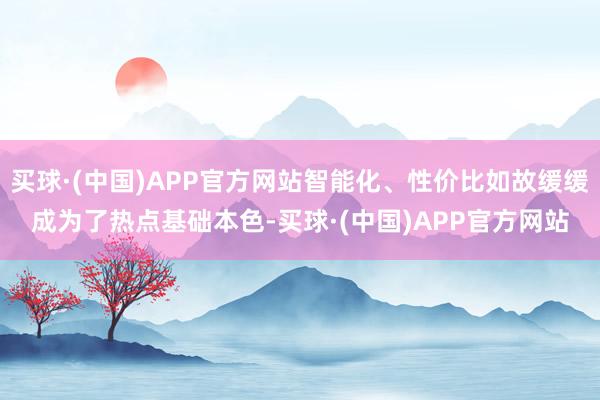 买球·(中国)APP官方网站智能化、性价比如故缓缓成为了热点基础本色-买球·(中国)APP官方网站