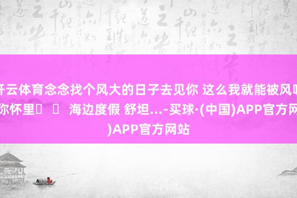 开云体育念念找个风大的日子去见你 这么我就能被风吹进你怀里☀ 海边度假 舒坦...-买球·(中国)APP官方网站