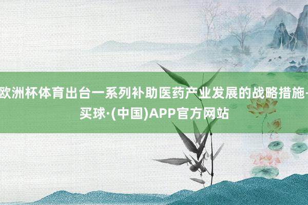 欧洲杯体育出台一系列补助医药产业发展的战略措施-买球·(中国)APP官方网站