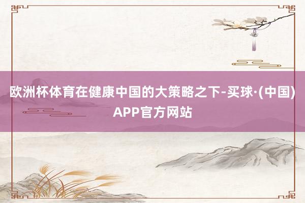 欧洲杯体育在健康中国的大策略之下-买球·(中国)APP官方网站