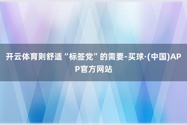 开云体育则舒适“标签党”的需要-买球·(中国)APP官方网站
