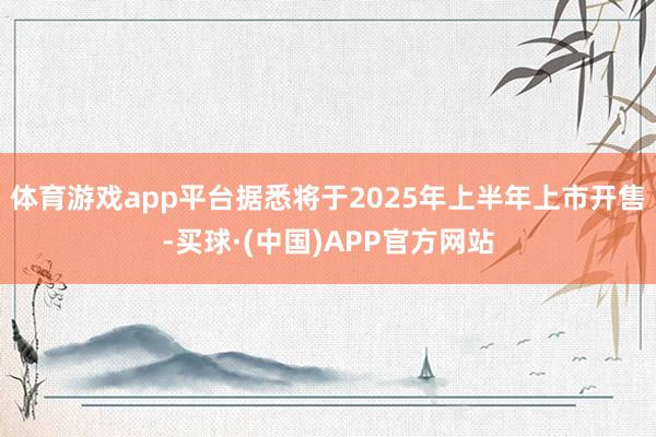 体育游戏app平台据悉将于2025年上半年上市开售-买球·(中国)APP官方网站