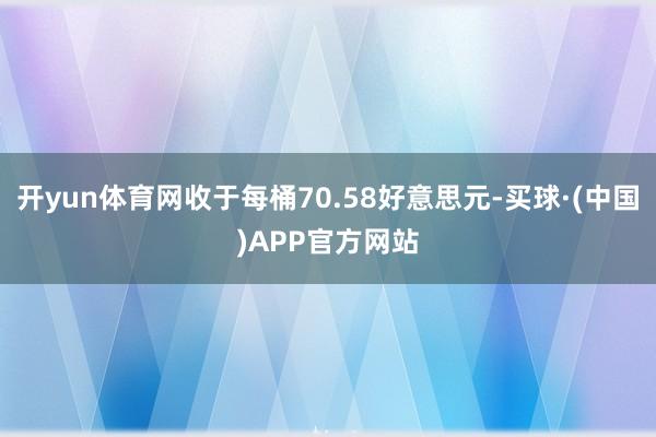 开yun体育网收于每桶70.58好意思元-买球·(中国)APP官方网站
