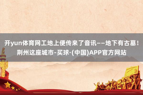 开yun体育网工地上便传来了音讯——地下有古墓!荆州这座城市-买球·(中国)APP官方网站