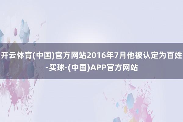 开云体育(中国)官方网站2016年7月他被认定为百姓-买球·(中国)APP官方网站