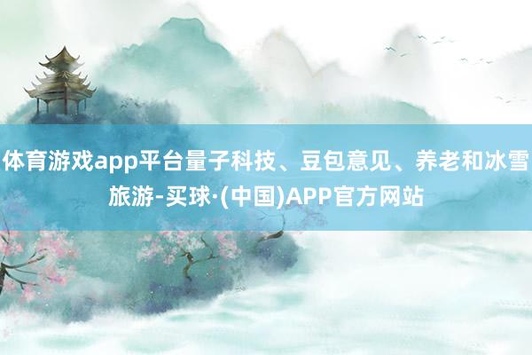 体育游戏app平台量子科技、豆包意见、养老和冰雪旅游-买球·(中国)APP官方网站