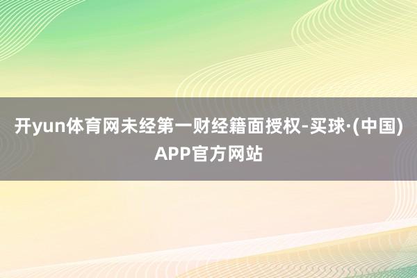 开yun体育网未经第一财经籍面授权-买球·(中国)APP官方网站