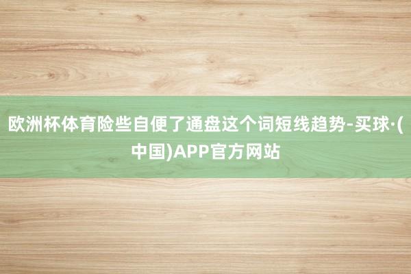 欧洲杯体育险些自便了通盘这个词短线趋势-买球·(中国)APP官方网站