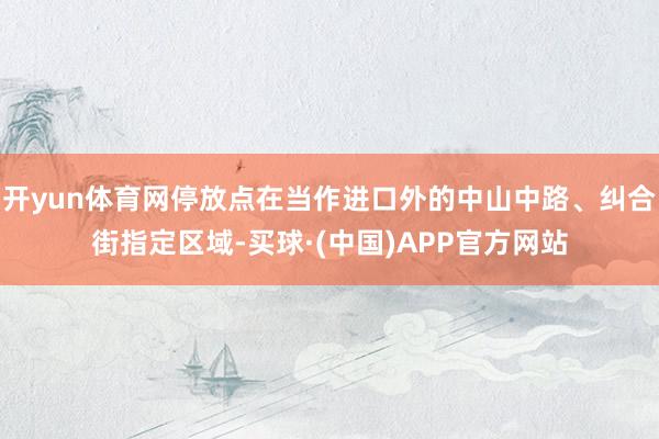 开yun体育网停放点在当作进口外的中山中路、纠合街指定区域-买球·(中国)APP官方网站