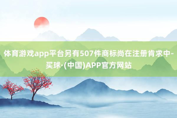 体育游戏app平台另有507件商标尚在注册肯求中-买球·(中国)APP官方网站