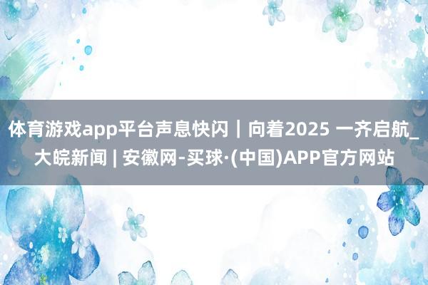体育游戏app平台声息快闪|向着2025 一齐启航_大皖新闻 | 安徽网-买球·(中国)APP官方网站
