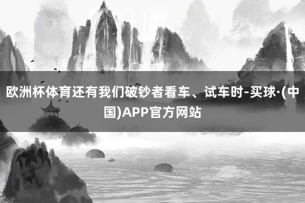 欧洲杯体育还有我们破钞者看车、试车时-买球·(中国)APP官方网站