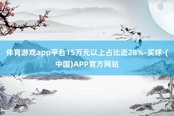 体育游戏app平台15万元以上占比近28%-买球·(中国)APP官方网站