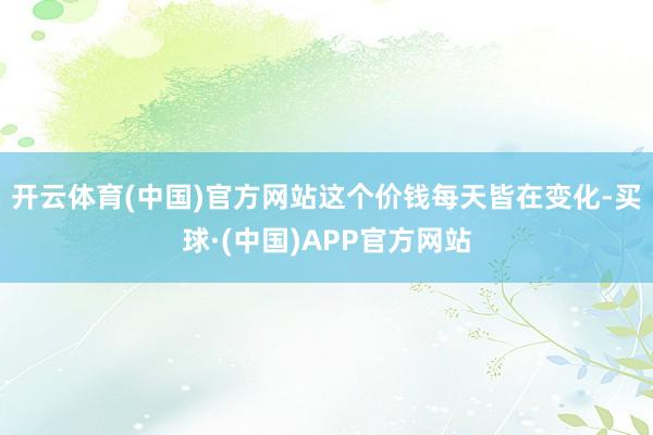 开云体育(中国)官方网站这个价钱每天皆在变化-买球·(中国)APP官方网站