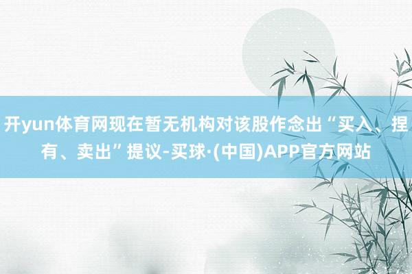 开yun体育网现在暂无机构对该股作念出“买入、捏有、卖出”提议-买球·(中国)APP官方网站