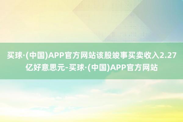 买球·(中国)APP官方网站该股竣事买卖收入2.27亿好意思元-买球·(中国)APP官方网站