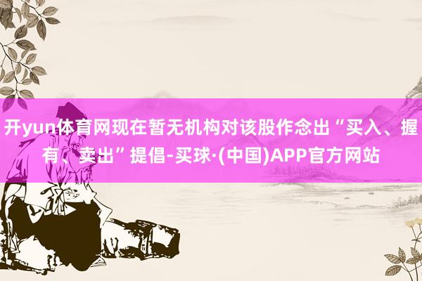 开yun体育网现在暂无机构对该股作念出“买入、握有、卖出”提倡-买球·(中国)APP官方网站
