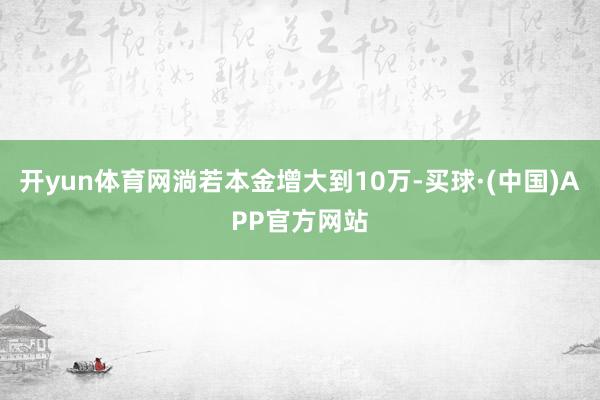 开yun体育网淌若本金增大到10万-买球·(中国)APP官方网站