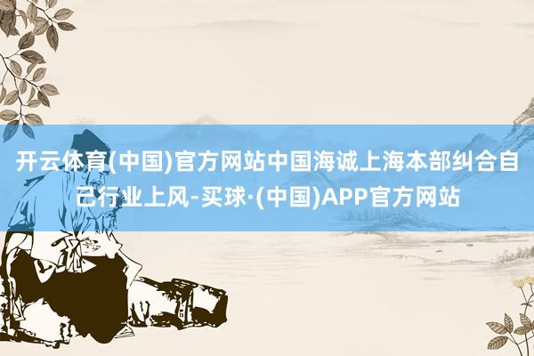 开云体育(中国)官方网站 中国海诚上海本部纠合自己行业上风-买球·(中国)APP官方网站