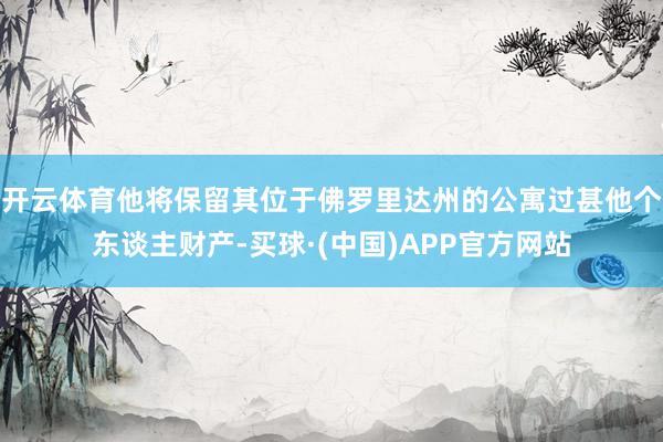 开云体育他将保留其位于佛罗里达州的公寓过甚他个东谈主财产-买球·(中国)APP官方网站