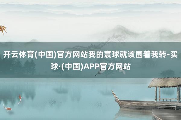 开云体育(中国)官方网站我的寰球就该围着我转-买球·(中国)APP官方网站