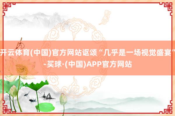 开云体育(中国)官方网站讴颂“几乎是一场视觉盛宴”-买球·(中国)APP官方网站