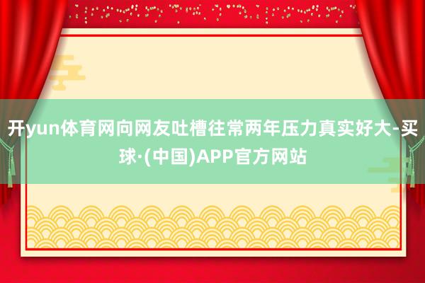 开yun体育网向网友吐槽往常两年压力真实好大-买球·(中国)APP官方网站