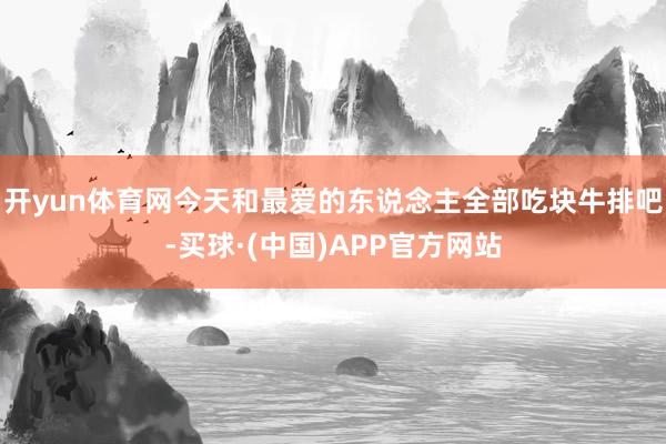 开yun体育网今天和最爱的东说念主全部吃块牛排吧-买球·(中国)APP官方网站