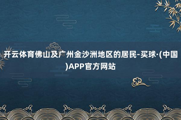 开云体育佛山及广州金沙洲地区的居民-买球·(中国)APP官方网站