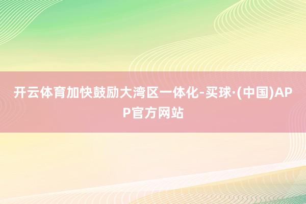 开云体育加快鼓励大湾区一体化-买球·(中国)APP官方网站