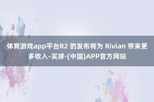体育游戏app平台R2 的发布将为 Rivian 带来更多收入-买球·(中国)APP官方网站