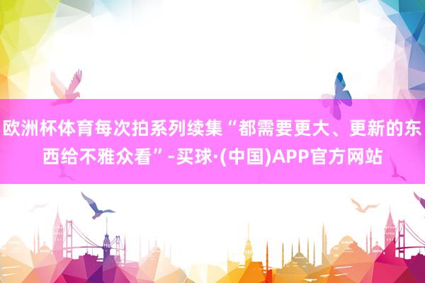 欧洲杯体育每次拍系列续集“都需要更大、更新的东西给不雅众看”-买球·(中国)APP官方网站